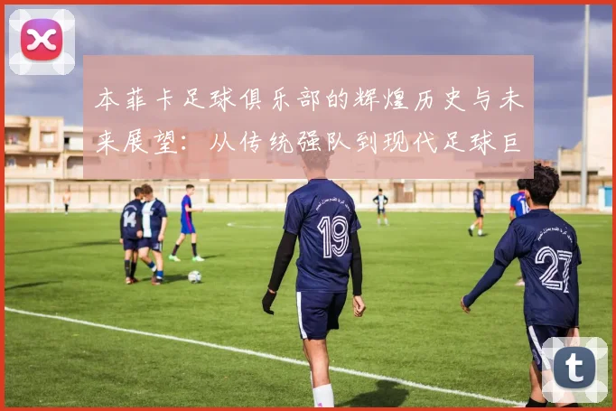 本菲卡足球俱乐部的辉煌历史与未来展望：从传统强队到现代足球巨头的蜕变