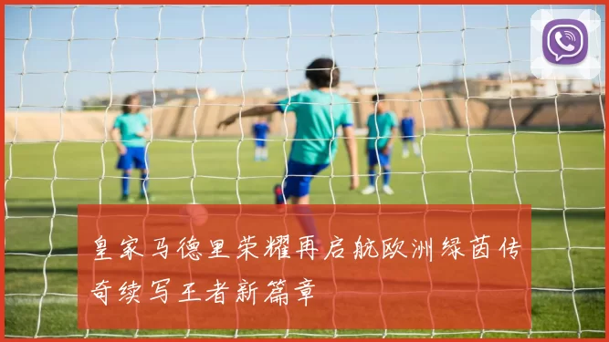 皇家马德里荣耀再启航欧洲绿茵传奇续写王者新篇章