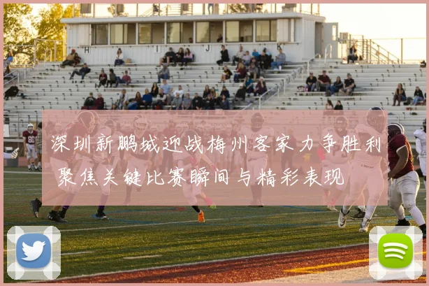 深圳新鹏城迎战梅州客家力争胜利 聚焦关键比赛瞬间与精彩表现