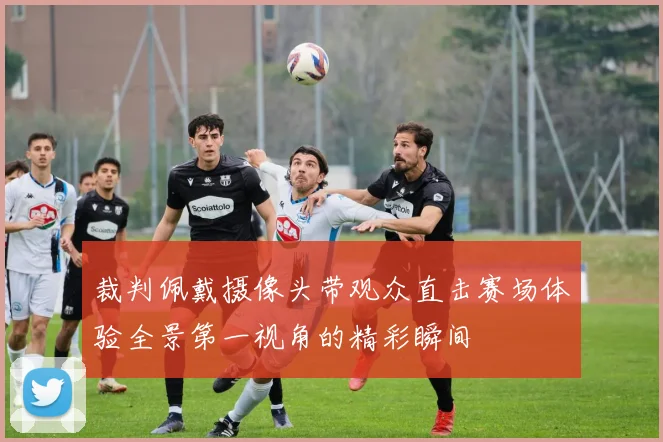 裁判佩戴摄像头带观众直击赛场体验全景第一视角的精彩瞬间