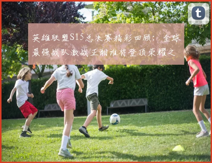 英雄联盟S15总决赛精彩回顾：全球最强战队激战正酣谁将登顶荣耀之巅