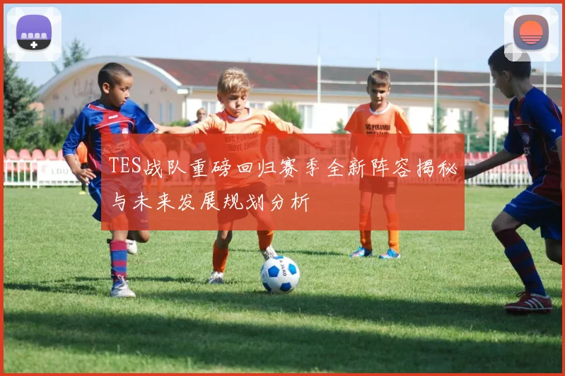 TES战队重磅回归赛季全新阵容揭秘与未来发展规划分析