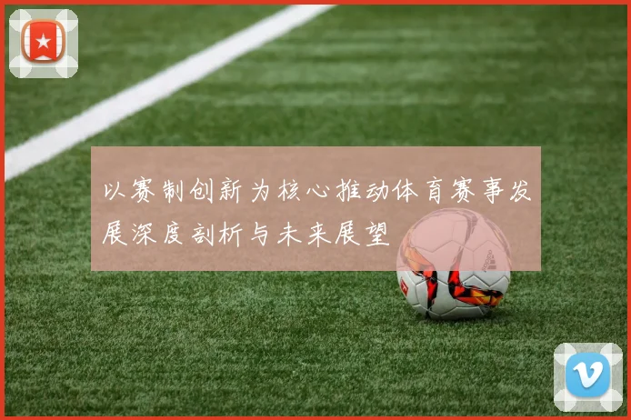 以赛制创新为核心推动体育赛事发展深度剖析与未来展望