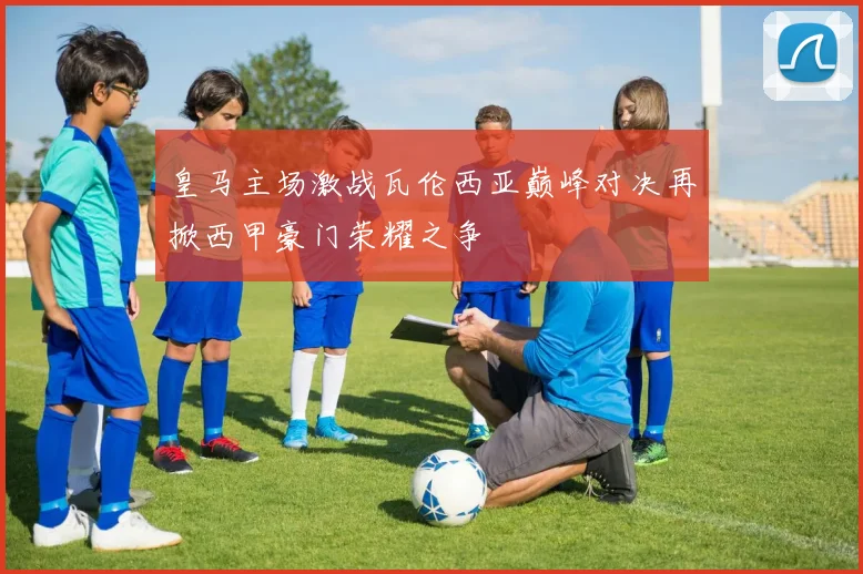 皇马主场激战瓦伦西亚巅峰对决再掀西甲豪门荣耀之争