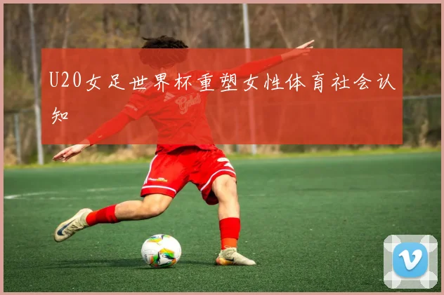 U20女足世界杯重塑女性体育社会认知