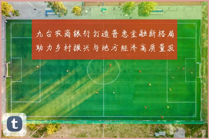 九台农商银行打造普惠金融新格局助力乡村振兴与地方经济高质量发展