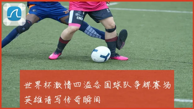 世界杯激情四溢各国球队争辉赛场英雄谱写传奇瞬间