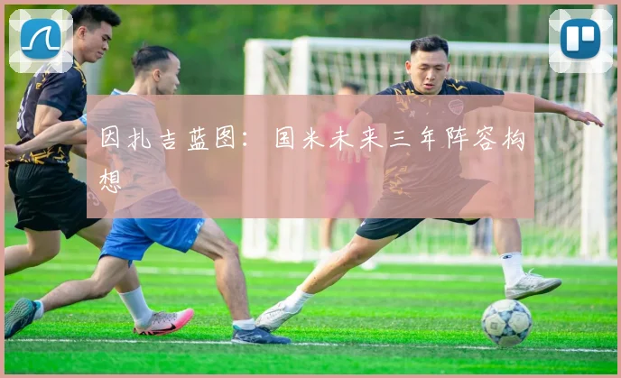 因扎吉蓝图：国米未来三年阵容构想