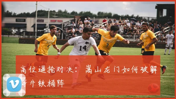 高位逼抢对决：嵩山龙门如何破解海牛铁桶阵