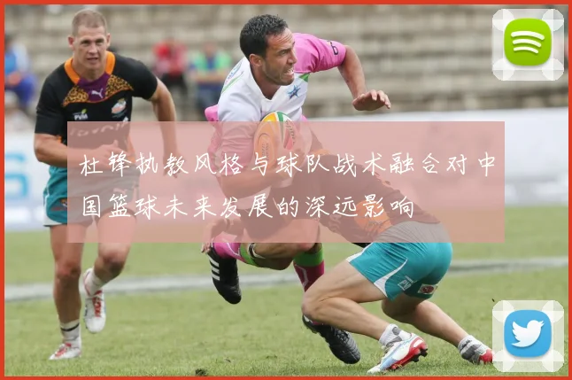 杜锋执教风格与球队战术融合对中国篮球未来发展的深远影响