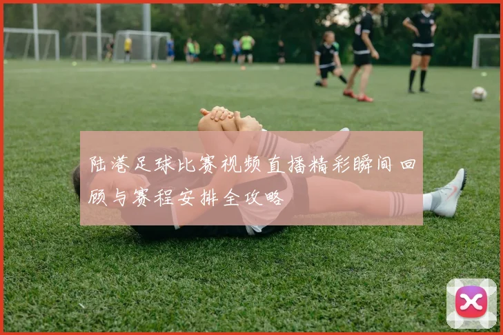 陆港足球比赛视频直播精彩瞬间回顾与赛程安排全攻略